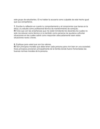 este grupo de estudiantes. El no hablar la acusaría como culpable de este hecho igual
que sus compañeros.

7. Escribe tu reflexión en cuanto tu comportamiento y el compromiso que tienes en la
ética y tu estudio como profesional técnico de mantenimiento de computo.
R/ Creo que con las enseñanzas que me están brindando los docentes los cuales no
solo me educan como técnico si no también como persona me ayudara a afrontar
situaciones en las cuales sabré como responder adecuadamente sean estas
situaciones raves o leves.


8. Explique para usted que son los valores.
R/ Son principios morales que debe tener cada persona para vivir bien en una sociedad.
Esos principios provienen principalmente de la familia donde fueron fomentadas las
buenas normas morales de la persona.
 