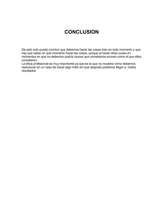 CONCLUSION


De esto solo puedo concluir que debemos hacer las cosas bien en todo momento y que
hay que saber en qué momento hacer las cosas, porque al hacer otras cosas en
momentos en que no debemos podría causar que cometamos errores como el que ellos
cometieron.
La ética profesional es muy importante ya que es la que no muestra cómo debemos
reaccionar en un caso de hacer algo malo sin que después podamos llegar a malos
resultados
 