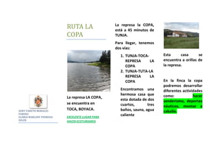 SONY YANETH MORALES FORERO  <br />GLORIA MARLENY PEDROZA SOLER <br />RUTA LA COPA<br />La represa LA COPA, se encuentra en TOCA, BOYACA.<br />EXCELENTE LUGAR PARA HACER ECOTURISMOS<br />La represa la COPA, está a 45 minutos de TUNJA.<br />Para llegar, tenemos dos vías:<br />TUNJA-TOCA-REPRESA LA COPA<br />TUNJA-TUTA-LA REPRESA LA COPA<br />Encontramos una hermosa casa que esta dotada de dos cuartos, tres baños, sauna, agua caliente <br />Esta casa se encuentra a orillas de la represa.<br />En la finca la copa podremos desarrollar diferentes actividades como: hacer senderismo, deportes náuticos, montar a caballo.<br />La Finca la COPA, es un lugar de sano esparcimiento.<br />La casa esta hecha de adobe hecho en la misma finca, consta de hermosos ventanales para disfrutar del pasaje.  Tiene capacidad para 8 personas.<br />Corredor de la casa<br />19/06/2010<br />Vista desde la sala<br />