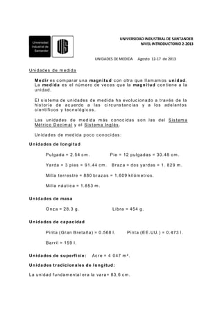 UNIVERSIDAD INDUSTRIAL DE SANTANDER
NIVEL INTRODUCTORIO 2-2013
UNIDADES DE MEDIDA Agosto 12-17 de 2013
Unidades de m edida
M e dir es c om parar una magnitud c on otra que llam am os unidad.
La me dida es el núm ero de vec es que la magnitud c ontiene a la
unidad.
El s is tema de unidades de m edida ha evoluc ionado a través de la
his toria de ac uerdo a las c irc uns tanc ias y a los adelantos
c ientífic os y tec nológic os .
Las unidades de m edida m ás c onoc idas s on las del Sis tem a
Métric o Dec im al y el Sis tem a Inglés .
Unidades de m edida poc o c onoc idas :
Unidades de longitud
Pulgada = 2.54 c m . Pie = 12 pulgadas = 30.48 c m .
Yarda = 3 pies = 91.44 c m . Braz a = dos yardas = 1. 829 m .
Milla terres tre = 880 braz as = 1.609 kilóm etros.
Milla náutic a = 1.853 m .
Unidades de masa
O nz a = 28.3 g. Libra = 454 g.
Unidades de capacidad
Pinta (Gran Bretaña) = 0.568 l. Pinta (EE.UU.) = 0.473 l.
Barril = 159 l.
Unidades de superficie: Ac re = 4 047 m ².
Unidades tradicionales de longitud:
La unidad fundam ental era la vara= 83,6 c m .
 