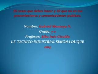 Nombre: Gabriel Montoya N.
Grado: 7-e
Profesor: Alba Inés Giraldo
I.E TECNICO INDUSTRIAL SIMONA DUQUE
2013
 