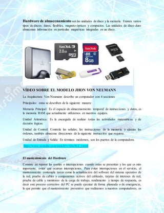 Hardware de almacenamiento son las unidades de disco y la memoria. Existen varios
tipos de discos: duros, flexibles, magneto-ópticos y compactos. Las unidades de disco duro
almacenan información en partículas magnéticas integradas en un disco.
VÍDEO SOBRE EL MODELO JHON VON NEUMANN
La Arquitectura Von Neumann describe un computador con 4 secciones
Principales: estas se describen de la siguiente manera:
Memoria Principal: Es el espacio de almacenamiento temporal de instrucciones y datos, es
la memoria RAM que actualmente utilizamos en nuestros equipos.
Unidad Aritmética: Es la encargada de realizar todas las actividades matemáticas y de
decisión lógicas.
Unidad de Control: Controla las señales, lee instrucciones de la memoria y ejecuta las
órdenes, también almacena direcciones de la siguiente instrucción que requiere.
Unidad de Entrada y Salida: En términos modernos, son los puertos de la computadora.
https://www.youtube.com/watch?v=QscWZ_rven4
El mantenimiento del Hardware
Consiste en reparar las averías o interrupciones cuando estas se presentan y los que es más
importante, evitar que ocurran interrupciones. Para evitar interrupciones en el servicio, el
mantenimiento contempla tareas como la actualización del software del sistema operativo de
la red, prueba de cables y componentes activos del cableado, tarjetas de intereses de red,
prueba de cable y monitoreo de la carga de trabajo, rendimiento y tiempo de respuesta, es
decir este proceso correctivo del PC se puede ejecutar de forma planeada o de emergencia,
lo que permite que el mantenimiento preventivo que realizamos a nuestros computadores, es
 