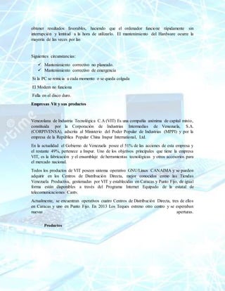 obtener resultados favorables, haciendo que el ordenador funcione rápidamente sin
interrupción y lentitud a la hora de utilizarlo. El mantenimiento del Hardware ocurre la
mayoría de las veces por las
Siguientes circunstancias:
 Mantenimiento correctivo no planeado.
 Mantenimiento correctivo de emergencia
Si la PC se reinicia a cada momento o se queda colgada
El Modem no funciona
Falla en el disco duro.
Empresas Vit y sus productos
Venezolana de Industria Tecnológica C.A (VIT) Es una compañía anónima de capital mixto,
constituida por la Corporación de Industrias Intermedias de Venezuela, S.A.
(CORPIVENSA), adscrita al Ministerio del Poder Popular de Industrias (MPPI) y por la
empresa de la República Popular China Inspur International, Ltd.
En la actualidad el Gobierno de Venezuela posee el 51% de las acciones de esta empresa y
el restante 49%, pertenece a Inspur. Uno de los objetivos principales que tiene la empresa
VIT, es la fabricación y el ensamblaje de herramientas tecnológicas y otros accesorios para
el mercado nacional.
Todos los productos de VIT poseen sistema operativo GNU/Linux CANAIMA y se pueden
adquirir en los Centros de Distribución Directa, mejor conocidos como las Tiendas
Venezuela Productiva, gestionadas por VIT y establecidas en Caracas y Punto Fijo, de igual
forma están disponibles a través del Programa Internet Equipado de la estatal de
telecomunicaciones Cantv.
Actualmente, se encuentran operativos cuatro Centros de Distribución Directa, tres de ellos
en Caracas y uno en Punto Fijo. En 2013 Los Teques estreno otro centro y se esperaban
nuevas aperturas.
Productos
 