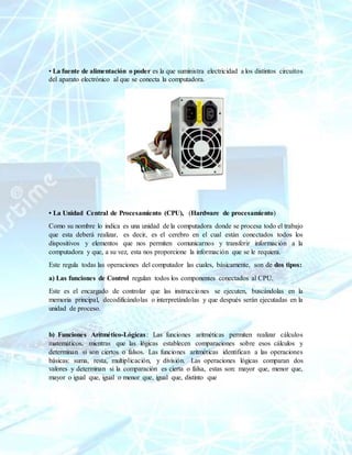 • La fuente de alimentación o poder es la que suministra electricidad a los distintos circuitos
del aparato electrónico al que se conecta la computadora.
• La Unidad Central de Procesamiento (CPU), (Hardware de procesamiento)
Como su nombre lo indica es una unidad de la computadora donde se procesa todo el trabajo
que esta deberá realizar, es decir, es el cerebro en el cual están conectados todos los
dispositivos y elementos que nos permiten comunicarnos y transferir información a la
computadora y que, a su vez, esta nos proporcione la información que se le requiera.
Este regula todas las operaciones del computador las cuales, básicamente, son de dos tipos:
a) Las funciones de Control regulan todos los componentes conectados al CPU.
Este es el encargado de controlar que las instrucciones se ejecuten, buscándolas en la
memoria principal, decodificándolas o interpretándolas y que después serán ejecutadas en la
unidad de proceso.
b) Funciones Aritmético-Lógicas: Las funciones aritméticas permiten realizar cálculos
matemáticos, mientras que las lógicas establecen comparaciones sobre esos cálculos y
determinan si son ciertos o falsos. Las funciones aritméticas identifican a las operaciones
básicas: suma, resta, multiplicación, y división. Las operaciones lógicas comparan dos
valores y determinan si la comparación es cierta o falsa, estas son: mayor que, menor que,
mayor o igual que, igual o menor que, igual que, distinto que
 