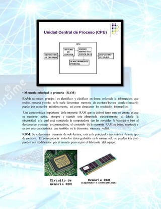 • Memoria principal o primaria (RAM)
RAM: su misión principal es identificar y clasificar en forma ordenada la información que
recibe, procesa y emite. se le suele denominar memoria de escritura/lectura donde el usuario
puede leer o escribir indistintamente, así como almacenar los resultados intermedios.
Una característica importante de la memoria RAM que se deberá tener muy en cuenta es que
se mantiene activa, siempre y cuando este alimentada eléctricamente, al faltarle la
electricidad a la cual está conectada la computadora (en las portátiles la batería) o bien al
desconectar o apagar la computadora, el contenido de la memoria RAM se borra, se pierde y
es por esta característica que también se le denomina memoria volátil.
ROM: Se le denomina memoria de solo lectura, esta es la principal característica de este tipo
de memoria. En consecuencia todos los datos grabados en la misma solo se pueden leer y no
pueden ser modificados por el usuario pero si por el fabricante del equipo.
 