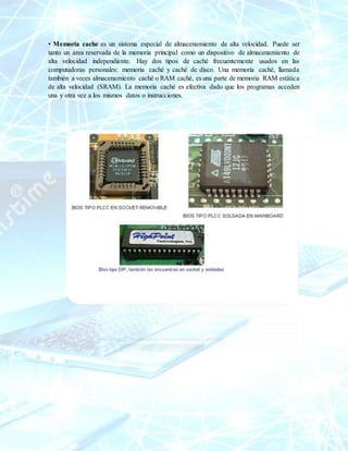 • Memoria cache es un sistema especial de almacenamiento de alta velocidad. Puede ser
tanto un área reservada de la memoria principal como un dispositivo de almacenamiento de
alta velocidad independiente. Hay dos tipos de caché frecuentemente usados en las
computadoras personales: memoria caché y caché de disco. Una memoria caché, llamada
también a veces almacenamiento caché o RAM caché, es una parte de memoria RAM estática
de alta velocidad (SRAM). La memoria caché es efectiva dado que los programas acceden
una y otra vez a los mismos datos o instrucciones.
 