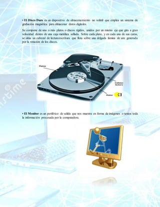 • El Disco Duro es un dispositivo de almacenamiento no volátil que emplea un sistema de
grabación magnética para almacenar datos digitales.
Se compone de uno o más platos o discos rígidos, unidos por un mismo eje que gira a gran
velocidad dentro de una caja metálica sellada. Sobre cada plato, y en cada una de sus caras,
se sitúa un cabezal de lectura/escritura que flota sobre una delgada lámina de aire generada
por la rotación de los discos.
• El Monitor es un periférico de salida que nos muestra en forma de imágenes o textos toda
la información procesada por la computadora.
 