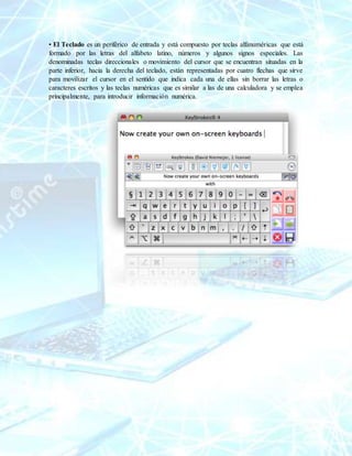 • El Teclado es un periférico de entrada y está compuesto por teclas alfanuméricas que está
formado por las letras del alfabeto latino, números y algunos signos especiales. Las
denominadas teclas direccionales o movimiento del cursor que se encuentran situadas en la
parte inferior, hacia la derecha del teclado, están representadas por cuatro flechas que sirve
para movilizar el cursor en el sentido que indica cada una de ellas sin borrar las letras o
caracteres escritos y las teclas numéricas que es similar a las de una calculadora y se emplea
principalmente, para introducir información numérica.
 