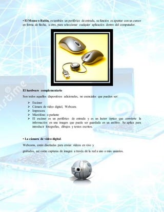• El Mouse o Ratón, es también un periférico de entrada, su función es apuntar con un cursor
en forma de flecha, u otro, para seleccionar cualquier aplicación dentro del computador.
El hardware complementario
Son todos aquellos dispositivos adicionales, no esenciales que pueden ser:
 Escáner
 Cámara de vídeo digital, Webcam.
 Impresora
 Micrófono o parlante
 El escáner es un periférico de entrada y es un lector óptico que convierte la
información en una imagen que puede ser guardada en un archivo. Se aplica para
introducir fotografías, dibujos y textos escritos.
• La cámara de vídeo digital.
Webcams, están diseñadas para enviar vídeos en vivo y
grabados, así como capturas de imagen a través de la red a uno o más usuarios.
 