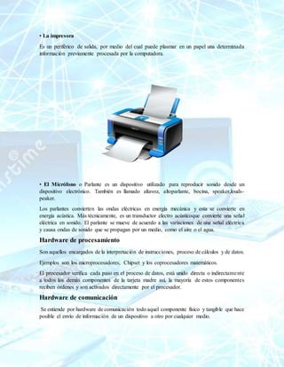 • La impresora
Es un periférico de salida, por medio del cual puede plasmar en un papel una determinada
información previamente procesada por la computadora.
• El Micrófono o Parlante es un dispositivo utilizado para reproducir sonido desde un
dispositivo electrónico. También es llamado altavoz, altoparlante, bocina, speaker,louds-
peaker.
Los parlantes convierten las ondas eléctricas en energía mecánica y esta se convierte en
energía acústica. Más técnicamente, es un transductor electro acústicoque convierte una señal
eléctrica en sonido. El parlante se mueve de acuerdo a las variaciones de una señal eléctrica
y causa ondas de sonido que se propagan por un medio, como el aire o el agua.
Hardware de procesamiento
Son aquellos encargados de la interpretación de instrucciones, proceso de cálculos y de datos.
Ejemplos son los microprocesadores, Chipset y los coprocesadores matemáticos.
El procesador verifica cada paso en el proceso de datos, está unido directa o indirectamente
a todos los demás componentes de la tarjeta madre así, la mayoría de estos componentes
reciben órdenes y son activados directamente por el procesador.
Hardware de comunicación
Se entiende por hardware de comunicación todo aquel componente físico y tangible que hace
posible el envío de información de un dispositivo a otro por cualquier medio.
 