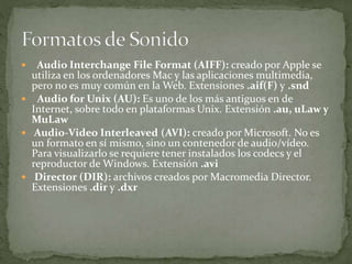  Audio Interchange File Format (AIFF): creado por Apple se
utiliza en los ordenadores Mac y las aplicaciones multimedia,
pero no es muy común en la Web. Extensiones .aif(F) y .snd
 Audio for Unix (AU): Es uno de los más antiguos en de
Internet, sobre todo en plataformas Unix. Extensión .au, uLaw y
MuLaw
 Audio-Video Interleaved (AVI): creado por Microsoft. No es
un formato en sí mismo, sino un contenedor de audio/vídeo.
Para visualizarlo se requiere tener instalados los codecs y el
reproductor de Windows. Extensión .avi
 Director (DIR): archivos creados por Macromedia Director.
Extensiones .dir y .dxr
 
