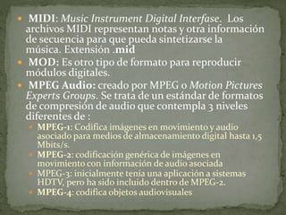  MIDI: Music Instrument Digital Interfase. Los
archivos MIDI representan notas y otra información
de secuencia para que pueda sintetizarse la
música. Extensión .mid
 MOD: Es otro tipo de formato para reproducir
módulos digitales.
 MPEG Audio: creado por MPEG o Motion Pictures
Experts Groups. Se trata de un estándar de formatos
de compresión de audio que contempla 3 niveles
diferentes de :
 MPEG-1: Codifica imágenes en movimiento y audio
asociado para medios de almacenamiento digital hasta 1,5
Mbits/s.
 MPEG-2: codificación genérica de imágenes en
movimiento con información de audio asociada
 MPEG-3: inicialmente tenía una aplicación a sistemas
HDTV, pero ha sido incluido dentro de MPEG-2.
 MPEG-4: codifica objetos audiovisuales
 