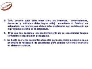 5. Todo docente tutor debe tener claro los intereses,  conocimientos, destrezas y actitudes debe lograr el(la)  estudiante al finalizar su asignatura, los mismos que deben estar declarados con anticipación en el programa o sílabo de la asignatura. 6.  Urge que los docentes independientemente de su especialidad tengan formación o capacitación pedagógica. 7.  No basta con tener excelentes docentes para escenarios presenciales, es prioritaria la necesidad  de prepararlos para cumplir funciones tutoriales en sistemas abiertos.  