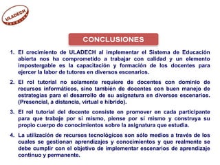 El crecimiento de ULADECH al implementar el Sistema de Educación abierta nos ha comprometido a trabajar con calidad y un elemento impostergable es la capacitación y formación de los docentes para ejercer la labor de tutores en diversos escenarios. El rol tutorial no solamente requiere de docentes con dominio de recursos informáticos, sino también de docentes con buen manejo de estrategias para el desarrollo de su asignatura en diversos escenarios. (Presencial, a distancia, virtual e híbrido). El rol tutorial del docente consiste en promover en cada participante para que trabaje por sí mismo, piense por sí mismo y construya su propio cuerpo de conocimientos sobre la asignatura que estudia. La utilización de recursos tecnológicos son sólo medios a través de los cuales se gestionan aprendizajes y conocimientos y que realmente se debe cumplir con el objetivo de implementar escenarios de aprendizaje continuo y permanente. 