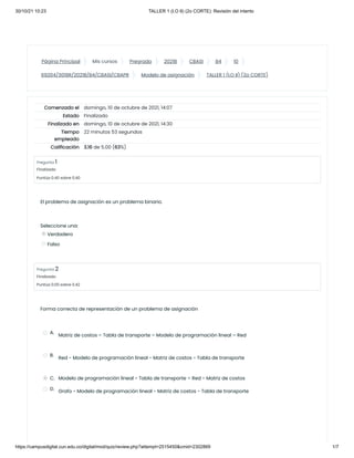 30/10/21 10:23 TALLER 1 (I.O II) (2o CORTE): Revisión del intento
https://campusdigital.cun.edu.co/digital/mod/quiz/review.php?attempt=2515450&cmid=2302869 1/7
Página Principal Mis cursos Pregrado 2021B CBASI B4 10
69204/3018R/2021B/B4/CBASI/CBAPR Modelo de asignación TALLER 1 (I.O II) (2o CORTE)
Comenzado el domingo, 10 de octubre de 2021, 14:07
Estado Finalizado
Finalizado en domingo, 10 de octubre de 2021, 14:30
Tiempo
empleado
22 minutos 53 segundos
Calificación 3.16 de 5.00 (63%)
Pregunta 1
Finalizado
Puntúa 0.40 sobre 0.40
Pregunta 2
Finalizado
Puntúa 0.00 sobre 0.42
El problema de asignación
es un problema binario.
Seleccione una:
Verdadero
Falso
Forma correcta de representación de un problema de
asignación
A.
Matriz de costos – Tabla de transporte – Modelo de
programación lineal – Red


B.
Red - Modelo de programación lineal - Matriz de costos - Tabla
de transporte


C. Modelo de programación lineal - Tabla de transporte – Red - Matriz de
costos

D. Grafo - Modelo de programación lineal - Matriz de costos
- Tabla de transporte


 