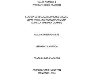 TALLER NUMERO 1
PRUEBA TEORICO-PRACTICO
CLAUDIA CONSTANZA RODRIGUEZ OROZCO
JEIMY KARILENNE PACHECO CARMONA
MARCELA IDARRAGA OCAMPO
MAURICIO HENAO ARIAS
INFORMATICA BASICA
CONTABILIDAD I SABADOS
CORPORACION REMINGTON
MANIZALES, 2014
 