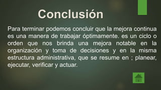Conclusión
Para terminar podemos concluir que la mejora continua
es una manera de trabajar óptimamente. es un ciclo o
orden que nos brinda una mejora notable en la
organización y toma de decisiones y en la misma
estructura administrativa, que se resume en ; planear,
ejecutar, verificar y actuar.
 