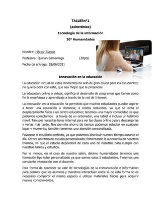 TALLERn°1
(asincrónica)
Tecnología de la información
10° Humanidades
Nombre: Héctor Riande
Profesora: Quirian Samaniego (30pts)
Fecha de entrega: 28/06/2021
Innovación en la educación
La educación virtual en estos momentos ha sido de gran ayuda para los estudiantes;
no quiero decir con esto, que sea mejor que la presencial.
La educación online o virtual, significa el desarrollo de programas que tienen como
fin la enseñanza y aprendizaje a través de la red de Internet.
La innovación en la educación ha permitido que muchos estudiantes puedan aspirar
a tener una educación a distancia; a costos reducidos, ya que se evita el
desplazamiento físico a un centro educativo; tenemos una mayor comodidad ya que
podemos conectarnos a través de un ordenador, una tablet e incluso un teléfono
móvil. Tan solo necesitas tener internet para ver las clases online o para descargarlas
y verlas más tarde. Nos permite ahorro de tiempo podemos estudiar en cualquier
lugar y momento; también tenemos una atención personalizada.
Favorece el equilibrio perfecto, ya que podemos distribuir nuestro tiempo durante el
día. Ofrece un ritmo de estudio personalizado; fomentando la autonomía en nosotros
mismos, ya que el estudio dependerá de cada uno de nosotros para cumplir con
nuestras tareas y estudios.
Por lo menos, en el caso de nuestro salón, décimo humanidades tenemos una
formación tipo tutor personalizado ya que somos solos 5 estudiantes. Tenemos una
constante interacción con el docente.
Esta forma de aprender se vale de tecnologías de la comunicación e información
para permitir que los alumnos y maestros interactúen entre sí, de esta forma no es
necesario compartir el mismo espacio o utilizar materiales físicos para adquirir
nuevos conocimientos.
 