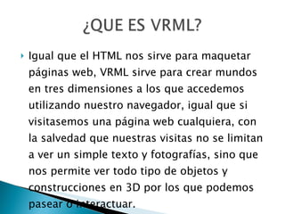 Igual que el HTML nos sirve para maquetar páginas web, VRML sirve para crear mundos en tres dimensiones a los que accedemos utilizando nuestro navegador, igual que si visitasemos una página web cualquiera, con la salvedad que nuestras visitas no se limitan a ver un simple texto y fotografías, sino que nos permite ver todo tipo de objetos y construcciones en 3D por los que podemos pasear o interactuar. 