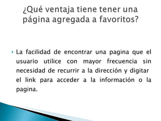 La facilidad de encontrar una pagina que el usuario utilice con mayor frecuencia sin necesidad de recurrir a la dirección y digitar  el link para acceder a la información o la pagina. 