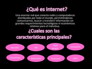 Una enorme red que conecta redes y computadoras distribuidas por todo el mundo, permitiéndonos comunicarnos, buscar y transferir información sin grandes requerimientos tecnológicos ni económicos relativos para el individuo.  Útil Mundial  Económico  Autónomo  Fácil acceso  I nteresante  Autoreguladora Libre  