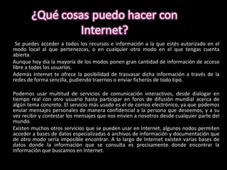 Se puedes acceder a todos los recursos e información a la que estés autorizado en el modo local al que pertenezcas, o en cualquier otro modo en el que tengas cuenta abierta. Aunque hoy día la mayoría de los modos ponen gran cantidad de información de acceso libre a todos los usuarios.  Además Internet te ofrece la posibilidad de trasvasar dicha información a través de la redes de forma sencilla, pudiendo traernos o enviar ficheros de todo tipo.  Podemos usar multitud de servicios de comunicación interactivos, desde dialogar en tiempo real con otro usuario hasta participar en foros de difusión mundial acerca de algún tema concreto. El servicio más usado es el de correo electrónico, ya que podemos enviar mensajes personales de manera confidencial a la persona que deseemos, y a su vez recibir y contestar los mensajes que nos envíen a nosotros desde cualquier parte del mundo. Existen muchos otros servicios que se pueden usar en Internet, algunos nodos permiten acceder a bases de datos especializadas o archivos de información y documentación que de otro modo sería imposible encontrar. A lo largo de Internet existen varias bases de datos donde la información que se consulta es precisamente donde encontrar la información que buscamos en Internet. 