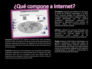 Servidores . Equipos que ofrecen sus recursos al resto de usuarios conectados a la Red. Estos recursos pueden ser  información  en cualquier formato (texto, imágenes, vídeo o sonido) gestionada por los propios servidores,  aplicaciones  específicas o generales y  dispositivos  como centros de cálculo, discos de almacenamiento o impresoras de alta calidad. Clientes . Utilizan los recursos ofrecidos por los servidores. Cuando establezcamos una conexión con Internet desde un PC, actuaremos como clientes de las prestaciones que nos ofrecen los servidores. Nodos  Sistemas informáticos destinadas a la gestión, tarificación, control del tráfico de datos y demás tareas internas relativas al funcionamiento de la Red. Los nodos actúan como las  centralitas telefónicas  de Internet, estableciendo la conexión y controlando el buen funcionamiento del enlace.   Conexiones  Elementos que realizan el enlace físico entre servidores, clientes y nodos. Se apoyan en líneas de comunicación aportadas por las empresas operadoras del sector. La calidad de los servicios de Internet depende mucho del tipo de conexión utilizada, ya que ésta determina el  ancho de banda ,  Protocolo  Conjunto de recomendaciones que normalizan los diferentes parámetros implicados en la comunicación entre los equipos de la Red. Podríamos decir que es el lenguaje común que utilizan todos los dispositivos que componen Internet. Concretamente Internet utiliza el protocolo de comunicación llamado TCP/IP. 