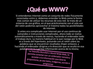 Si entendemos Internet como un conjunto de redes físicamente conectadas entre si, debemos entender la Web como la forma más común de utilizar los recursos de esta red. Se trata de un entorno de uso gráfico, en el que prácticamente con el solo uso del ratón podemos aprovechar al máximo todas las posibilidades de Internet. Si antes era complicado usar Internet por el uso continuo de comandos e instrucciones complicadas, ahora todo se realiza automáticamente a través de menús, haciendo el ordenador todo el trabajo duro. La manera habitual en la que navega por la Web es a través del hipertexto, pulsando con el ratón sobre las palabras que se encuentran resaltadas (hiper-enlaces), y haciendo al ordenador dirigirse a la dirección que se oculta en esa palabra y en la cual hay información acerca de la misma. 