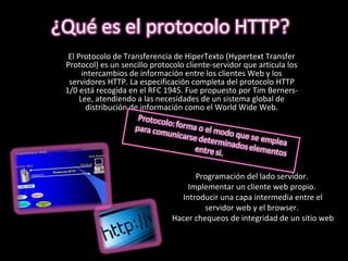 El Protocolo de Transferencia de HiperTexto (Hypertext Transfer Protocol) es un sencillo protocolo cliente-servidor que articula los intercambios de información entre los clientes Web y los servidores HTTP. La especificación completa del protocolo HTTP 1/0 está recogida en el RFC 1945. Fue propuesto por Tim Berners-Lee, atendiendo a las necesidades de un sistema global de distribución de información como el World Wide Web. Programación del lado servidor.  Implementar un cliente web propio.  Introducir una capa intermedia entre el servidor web y el browser.  Hacer chequeos de integridad de un sitio web 