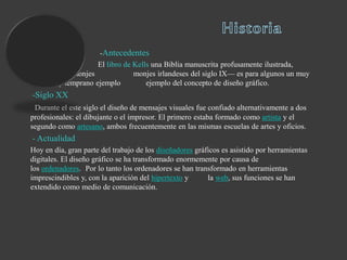 -Antecedentes
El libro de Kells una Biblia manuscrita profusamente ilustrada,
realizada por monjes monjes irlandeses del siglo IX— es para algunos un muy
hermoso y temprano ejemplo ejemplo del concepto de diseño gráfico.
-Siglo XX
Durante el este siglo el diseño de mensajes visuales fue confiado alternativamente a dos
profesionales: el dibujante o el impresor. El primero estaba formado como artista y el
segundo como artesano, ambos frecuentemente en las mismas escuelas de artes y oficios.
- Actualidad
Hoy en día, gran parte del trabajo de los diseñadores gráficos es asistido por herramientas
digitales. El diseño gráfico se ha transformado enormemente por causa de
los ordenadores. Por lo tanto los ordenadores se han transformado en herramientas
imprescindibles y, con la aparición del hipertexto y la web, sus funciones se han
extendido como medio de comunicación.
 