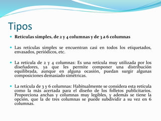 Tipos
 Retículas simples, de 2 y 4 columnas y de 3 a 6 columnas
 Las retículas simples se encuentran casi en todos los etiquetados,
envasados, periódicos, etc.
 La retícula de 2 y 4 columnas: Es una retícula muy utilizada por los
diseñadores, ya que les permite componer una distribución
equilibrada, aunque en alguna ocasión, puedan surgir algunas
composiciones demasiado simétricas.
 La retícula de 3 y 6 columnas: Habitualmente se considera esta retícula
como la más acertada para el diseño de los folletos publicitarios.
Proporciona anchas y columnas muy legibles, y además se tiene la
opción, que la de tres columnas se puede subdividir a su vez en 6
columnas.
 