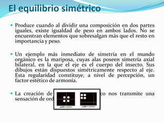 El equilibrio simétrico
 Produce cuando al dividir una composición en dos partes
iguales, existe igualdad de peso en ambos lados. No se
encuentran elementos que sobresalgan más que el resto en
importancia y peso.
 Un ejemplo más inmediato de simetría en el mundo
orgánico es la mariposa, cuyas alas poseen simetría axial
bilateral, en la que el eje es el cuerpo del insecto. Sus
dibujos están dispuestos simétricamente respecto al eje.
Esta regularidad constituye, a nivel de percepción, un
factor estético de armonía.
 La creación de un diseño simétrico nos transmite una
sensación de orden.
 