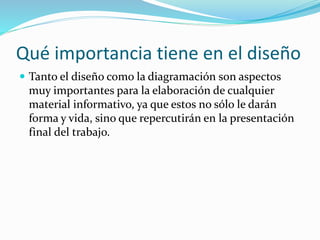 Qué importancia tiene en el diseño
 Tanto el diseño como la diagramación son aspectos
muy importantes para la elaboración de cualquier
material informativo, ya que estos no sólo le darán
forma y vida, sino que repercutirán en la presentación
final del trabajo.
 