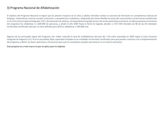 3) Programa Nacional de Alfabetización
El objetivo del Programa Nacional es lograr que los jóvenes mayores de 15 años y adultos iletrados reciban un proceso de formación en competencias básicas de
lenguaje, matemáticas, ciencias sociales y naturales, y competencias ciudadanas, integrando de manera flexible las áreas del conocimiento y la formación establecidas
en el Ciclo Lectivo Especial Integrado, CLEI 1 de educación de adultos, correspondiente al grado tercero de la educación básica primaria; la meta propuesta al comienzo
del programa fue alfabetizar a 1.000.000 de personas, y desde el año 2003 hasta la fecha ha logrado atender a 1'017.934 iletrados de 68 de las 83 entidades
territoriales certificadas del país; la meta definida para 2010 es alfabetizar a 200.000 más.
Algunos de los principales logros del Programa son: haber reducido la tasa de analfabetismo del país del 7,2% (cifra reportada en 2003 según la Gran Encuesta
Integrada de Hogares) a 6,1 % en la actualidad; dejar capacidad instalada en las entidades territoriales certificadas para que puedan continuar con la implementación
del programa y definir las bases operativas y financieras para que los estudiantes puedan permanecer en el sistema educativo.
Este proyecto es a nivel macro lo que no aplica para mi objetivo
 