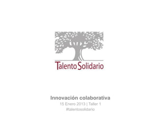 Innovación colaborativa
15 Enero 2013 | Taller 1
#talentosolidario
 
