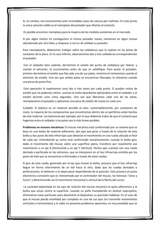 Si, en cambio, nos encontramos ante incontables casos de roturas por maltrato. En este punto
la unica solución viable es el reemplazo del pulsador que efectúa el contacto.
Es posible encontrar reemplazo para la mayoria de los modelos existentes en el mercado.
Si por algún motivo no conseguimos el mismo pulsador nuevo, revisemos en algun mouse
abandonado por otra falla, y chequear si nos es de utilidad su pulsador.
Para reemplazarlo, deberemos trabajar sobre las soldaduras que lo sujetan en las pistas de
contactos de la placa. En la cara inferior, observaremos dos o tres soldaduras correspondientes
al pulsador.
Con el soldador bien caliente, derretimos el estaño del punto de soldadura por liberar, y
usando el extractor, lo succionamos antes de que se solidifique. Para quitar el pulsador,
primero derretimos el estaño que fija cada una de sus patas, mientras lo removemos usando el
extractor de estaño. Una vez que ambas patas se encuentran liberadas, lo retiramos usando
una pinza de punta fina.
Esta operación la repetiremos unas dos o tres veces por cada punto. Si quedan restos de
estaño que no podemos retirar, usamos la malla absorbente aplicándola entre el soldador y el
estaño durante unos cinco segundos. Una vez que liberamos cada una de las patas,
reemplazamos el pulsador y aplicamos una pizca de estaño de nuevo en cada una.
Cuidado: El plástico es un material sensible al calor. Lamentablemente, por cuestiones de
costo, la mayoría de los componentes que encontremos dentro de un periférico están hechos
de este material. Las botoneras por ejemplo, por lo que debemos tratar de que el contacto que
hagamos entre el soldador y las patas sea lo más breve posibles.
Problemas en mouses mecánicos: El mouse mecánico está conformado por un sistema que se
basa en una bolita de material adherente, dos ejes que giran a través de la rotación de esta
bolita y dos pares de leds infrarrojos que detectan el movimiento en una rueda ubicada al final
de cada eje. Entendiendo ya como está conformado mecánicamente, cuando la bolita gira,
dado el movimiento del mouse sobre una superficie plana, transfiere por rozamiento ese
movimiento a un eje X (Horizontal) y un eje Y (Vertical). Dichos ejes cuentan con una rueda
dentada o perforada en los extremos, que se interponen en el haz infrearrojo emitido por los
pares de leds que se encuentran enfrentados a través de estas ruedas.
El giro de esta rueda, generado por el eje que mueve la bolita, provoca que el haz infrarrojo
llegue en forma intermitente de un led hacia el otro, dado que las ruedas dentadas o
perforaciones, lo detienen o lo dejan pasar dependiendo de la posición. Esto provoca un pulso
electrónico constante que es interpretado por el controlador del mouse, los famosos "Unos y
Ceros" y determinando así el movimiento horizontal o vertical de la flecha del cursor.
La suciedad depositada en los ejes de rotación del mouse mecánico le quita adherencia a la
bolita que actúa contra la superficie. Usando un paño humedecido en alcohol isopropilico,
eliminamos estas partículas para devolverle al dispositivo su precisión habitual. En el caso de
que el mouse pierda movilidad por completo en uno de sus ejes (no transmite movimientos
verticales o horizontales) y el cable no presenta problemas aparentes, es muy probable que se
 