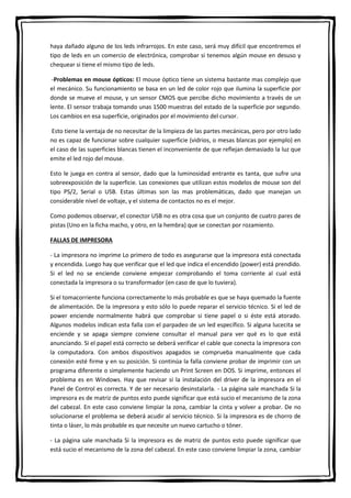 haya dañado alguno de los leds infrarrojos. En este caso, será muy difícil que encontremos el
tipo de leds en un comercio de electrónica, comprobar si tenemos algún mouse en desuso y
chequear si tiene el mismo tipo de leds.
-Problemas en mouse ópticos: El mouse óptico tiene un sistema bastante mas complejo que
el mecánico. Su funcionamiento se basa en un led de color rojo que ilumina la superficie por
donde se mueve el mouse, y un sensor CMOS que percibe dicho movimiento a través de un
lente. El sensor trabaja tomando unas 1500 muestras del estado de la superficie por segundo.
Los cambios en esa superficie, originados por el movimiento del cursor.
Esto tiene la ventaja de no necesitar de la limpieza de las partes mecánicas, pero por otro lado
no es capaz de funcionar sobre cualquier superficie (vidrios, o mesas blancas por ejemplo) en
el caso de las superficies blancas tienen el inconveniente de que reflejan demasiado la luz que
emite el led rojo del mouse.
Esto le juega en contra al sensor, dado que la luminosidad entrante es tanta, que sufre una
sobreexposición de la superficie. Las conexiones que utilizan estos modelos de mouse son del
tipo PS/2, Serial o USB. Estas últimas son las mas problemáticas, dado que manejan un
considerable nivel de voltaje, y el sistema de contactos no es el mejor.
Como podemos observar, el conector USB no es otra cosa que un conjunto de cuatro pares de
pistas (Uno en la ficha macho, y otro, en la hembra) que se conectan por rozamiento.
FALLAS DE IMPRESORA
- La impresora no imprime Lo primero de todo es asegurarse que la impresora está conectada
y encendida. Luego hay que verificar que el led que indica el encendido (power) está prendido.
Si el led no se enciende conviene empezar comprobando el toma corriente al cual está
conectada la impresora o su transformador (en caso de que lo tuviera).
Si el tomacorriente funciona correctamente lo más probable es que se haya quemado la fuente
de alimentación. De la impresora y esto sólo lo puede reparar el servicio técnico. Si el led de
power enciende normalmente habrá que comprobar si tiene papel o si éste está atorado.
Algunos modelos indican esta falla con el parpadeo de un led específico. Si alguna lucecita se
enciende y se apaga siempre conviene consultar el manual para ver qué es lo que está
anunciando. Si el papel está correcto se deberá verificar el cable que conecta la impresora con
la computadora. Con ambos dispositivos apagados se comprueba manualmente que cada
conexión esté firme y en su posición. Si continúa la falla conviene probar de imprimir con un
programa diferente o simplemente haciendo un Print Screen en DOS. Si imprime, entonces el
problema es en Windows. Hay que revisar si la instalación del driver de la impresora en el
Panel de Control es correcta. Y de ser necesario desinstalarla. - La página sale manchada Si la
impresora es de matriz de puntos esto puede significar que está sucio el mecanismo de la zona
del cabezal. En este caso conviene limpiar la zona, cambiar la cinta y volver a probar. De no
solucionarse el problema se deberá acudir al servicio técnico. Si la impresora es de chorro de
tinta o láser, lo más probable es que necesite un nuevo cartucho o tóner.
- La página sale manchada Si la impresora es de matriz de puntos esto puede significar que
está sucio el mecanismo de la zona del cabezal. En este caso conviene limpiar la zona, cambiar
 