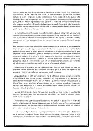 la cinta y volver a probar. De no solucionarse el problema se deberá acudir al servicio técnico.
Si la impresora es de chorro de tinta o láser, lo más probable es que necesite un nuevo
cartucho o tóner. - Impresión borrosa En la mayoría de los casos esto indica que se está
acabando la tinta. Recuerde el viejo truco de comprar desde el principio dos repuestos de tinta
(cinta, cartucho o tóner según corresponda) y cuando se acaba uno comprar inmediatamente
otro para que nunca falte. - El papel se traba por estar arrugado Para esto lo más conveniente
es mantener el papel almacenado en un lugar seco. El papel húmedo puede arrugarse al pasar
por la impresora láser o de chorro de tinta.
- La impresión sale a doble espacio o sobre la misma línea Cuando la impresora y el programa
que utilizamos no están demasiado de acuerdo puede ocurrir que, luego de imprimir una línea,
ambos decidan que deben bajar una línea (obteniendo un doble espacio no deseado) o ambos
esperen que el otro lo baje (obteniendo una mancha negra que contiene el texto de las dos
líneas).
Este problema se soluciona cambiando el interruptor de salto de línea que se encuentra en la
impresora para que el programa sea el que decida. Una vez que se haya modificando la
posición del interruptor se deberá apagar la computadora, se debe esperar alrededor de diez
segundos y volver a encenderla, pues las impresoras sólo leen los interruptores cuando se
encienden. Cuidado, si es sólo uno de los programas el que tiene este problema se debe
modificar éste y no la impresora, pues de lo contrario aparecerán problemas en los otros
programas. o Cuando se imprime sólo aparecen caracteres raros Conviene empezar revisando
el cable, si todo está bien lo más probable es que el software esté fallando.
Probablemente el programa que se está usando para imprimir está configurado para un
diferente tipo de impresora. Para solucionar esto hay que ir al menú de impresión del
programa y elegir el manejador que sea adecuado para la impresora.
-¿Se puede alargar el cable de la impresora? No. El cable que conecta la impresora con la
computadora es corto porque los ports paralelo no son muy potentes. Es por eso que los
cables tienen una longitud máxima de 1,80 metros. - ¿Conviene recargar cintas, cartuchos y
tóners? Por razones ecológicas y/o económicas muchas personas consideran importante
recargar estos dispositivos. Si se toma la decisión de hacerlo, siempre conviene llevarlo a un
lugar especializado y no hacerlo en casa.
- Manejo de la impresora Nunca hay que girar la perilla que hace avanzar el papel con la
impresora encendida; esto daña seriamente los mecanismos. Esta perilla es sólo para operar
con la impresora apagada.
- Impresión de líneas verticales desparejas La queja más común de los usuarios de matriz de
puntos es la impresión de líneas verticales con trazos desfasados entre sí. Esto se debe a que el
cabezal se desplaza en dos direcciones y el posicionamiento del mismo desde dos sentidos
siempre será inexacto en este tipo de mecanismos.
La solución es configurar la impresora para que imprima en un solo sentido (para esto hay que
ver el manual). Tardará más tiempo, pero la línea vertical quedará derecha. o Cuando se pide
una impresión, la impresora no imprime y hace un ruido espantoso Lo más probable es que se
 