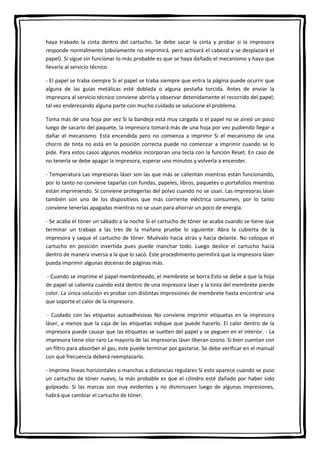 haya trabado la cinta dentro del cartucho. Se debe sacar la cinta y probar si la impresora
responde normalmente (obviamente no imprimirá, pero activará el cabezal y se desplazará el
papel). Si sigue sin funcionar lo más probable es que se haya dañado el mecanismo y haya que
llevarla al servicio técnico
- El papel se traba siempre Si el papel se traba siempre que entra la página puede ocurrir que
alguna de las guías metálicas esté doblada o alguna pestaña torcida. Antes de enviar la
impresora al servicio técnico conviene abrirla y observar detenidamente el recorrido del papel;
tal vez enderezando alguna parte con mucho cuidado se solucione el problema.
Toma más de una hoja por vez Si la bandeja está muy cargada o el papel no se aireó un poco
luego de sacarlo del paquete, la impresora tomará más de una hoja por vez pudiendo llegar a
dañar el mecanismo. Está encendida pero no comienza a imprimir Si el mecanismo de una
chorro de tinta no está en la posición correcta puede no comenzar a imprimir cuando se lo
pide. Para estos casos algunos modelos incorporan una tecla con la función Reset. En caso de
no tenerla se debe apagar la impresora, esperar uno minutos y volverla a encender.
- Temperatura Las impresoras láser son las que más se calientan mientras están funcionando,
por lo tanto no conviene taparlas con fundas, papeles, libros, paquetes o portafolios mientras
están imprimiendo. Sí conviene protegerlas del polvo cuando no se usan. Las impresoras láser
también son uno de los dispositivos que más corriente eléctrica consumen, por lo tanto
conviene tenerlas apagadas mientras no se usan para ahorrar un poco de energía.
- Se acaba el tóner un sábado a la noche Si el cartucho de tóner se acaba cuando se tiene que
terminar un trabajo a las tres de la mañana pruebe lo siguiente: Abra la cubierta de la
impresora y saque el cartucho de tóner. Muévalo hacia atrás y hacia delante. No coloque el
cartucho en posición invertida pues puede manchar todo. Luego deslice el cartucho hacia
dentro de manera inversa a la que lo sacó. Este procedimiento permitirá que la impresora láser
pueda imprimir algunas docenas de páginas más.
- Cuando se imprime el papel membreteado, el membrete se borra Esto se debe a que la hoja
de papel se calienta cuando está dentro de una impresora láser y la tinta del membrete pierde
color. La única solución es probar con distintas impresiones de membrete hasta encontrar una
que soporte el calor de la impresora.
- Cuidado con las etiquetas autoadhesivas No conviene imprimir etiquetas en la impresora
láser, a menos que la caja de las etiquetas indique que puede hacerlo. El calor dentro de la
impresora puede causar que las etiquetas se suelten del papel y se peguen en el interior. - La
impresora tiene olor raro La mayoría de las impresoras láser liberan ozono. Si bien cuentan con
un filtro para absorber el gas, este puede terminar por gastarse. Se debe verificar en el manual
con qué frecuencia deberá reemplazarlo.
- Imprime líneas horizontales o manchas a distancias regulares Si esto aparece cuando se puso
un cartucho de tóner nuevo, la más probable es que el cilindro esté dañado por haber sido
golpeado. Si las marcas son muy evidentes y no disminuyen luego de algunas impresiones,
habrá que cambiar el cartucho de tóner.
 