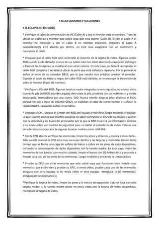 FALLAS COMUNES Y SOLUCIONES
 EL EQUIPO NO DA VIDEO
* Verifique el cable de alimentación de AC (Cable A) y que el monitor este encendido. Trate de
ubicar un cable para monitor que usted sepa que esta bueno (Cable B). Si con el cable A el
monitor no enciende y con el cable B en monitor enciende, entonces el Cable A
probablemente esté abierto por dentro, en este caso asegúrese con un multímetro y
reemplaza el cable.
* Chequee que el cable RGB esté conectado al conector de la tarjeta de video. Algunos cables
RGB cuando están dañados o unos de sus cables internos están abiertos (a excepción del negro
o tierras), las imágenes se mostraran con otros colores. En este caso, se deberá reemplazar el
cable RGB completo ó se deberá ubicar la parte que está dañada y repararla. Por lo general se
dañan al inicio de su conector DB15, por lo que resulta más práctico cambiar el conector.
Cuando el cable de tierra o negro del cable RGB está dañado, se interrumpe la trasmisión de
video al monitor (TIpos de monitor).
*Verifique la Pila del BIOS: Algunas tarjetas madre integradas o no integradas, no envían video
cuando la pila del BIOS esta descargada, desinstale la pila, pruébela con un multímetro y si esta
descargada, reemplácela por una nueva. OJO: Nunca intente adaptar pilas alcalinas al BIOS,
porque no son a base de Litium(cr2032), se explotan al cabo de cierto tiempo y sulfatan la
tarjeta madre, causando daños irreversibles.
* Destape la CPU, ubique el jumper del BIOS del equipo y resetéelo, luego encienda el equipo.
Lo que sucede aquí es que muchos usuarios no saben configurar el BIOS de su equipo y ajustan
mal la velocidad y los buses del procesador por lo que la BIOS muestra un información errónea
o no envía video por medida de seguridad para no dañar el subsistema de video. Esto es una
característica incorporada de algunas tarjetas madres como la M-766.
* Con la CPU abierta verifique las memorias, limpie los pines y el banco, y vuelva a conectarlas.
Esto sucede cuando la CPU esta muy sucia por dentro y las tarjetas y memorias tienen tanto
tiempo que se forma una capa de sulfato de hierro o cobre en los pines de cada dispositivos,
cortando la comunicación de dicho dispositivo con la tarjeta madre. En este caso, retire las
memorias de sus bancos con mucho cuidado, limpie el banco con SQ Antiestático y proceda a
limpiar casa uno de los pines de las memorias. Luego instálelas y encienda la computadora.
* Pruebe su CPU con otras memorias que este usted sepa que funcionan bien. Instale unas
memorias que estén bien y pruebe su CPU, si envía video, pruebe cada una de las memorias
antiguas con otro equipo, si no envía video el otro equipo, reemplace la (s) memoria(s)
antiguas por una(s) nueva(s).
*Verifique la tarjeta de video, limpie los pines y la ranura de expansión. Esto se hace con otra
tarjeta madre, si la tarjeta madre piloto no envía video con la tarjeta de video sospechosa,
reemplace la tarjeta de video.
 