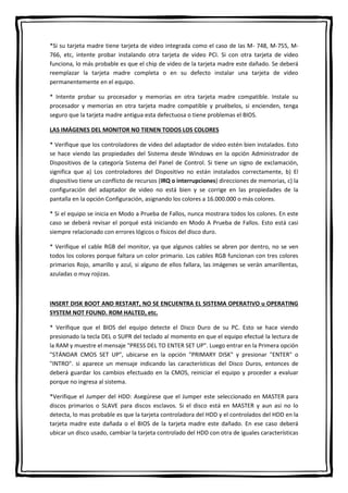*Si su tarjeta madre tiene tarjeta de video integrada como el caso de las M- 748, M-755, M-
766, etc, intente probar instalando otra tarjeta de video PCI. Si con otra tarjeta de video
funciona, lo más probable es que el chip de video de la tarjeta madre este dañado. Se deberá
reemplazar la tarjeta madre completa o en su defecto instalar una tarjeta de video
permanentemente en el equipo.
* Intente probar su procesador y memorias en otra tarjeta madre compatible. Instale su
procesador y memorias en otra tarjeta madre compatible y pruébelos, si encienden, tenga
seguro que la tarjeta madre antigua esta defectuosa o tiene problemas el BIOS.
LAS IMÁGENES DEL MONITOR NO TIENEN TODOS LOS COLORES
* Verifique que los controladores de video del adaptador de video estén bien instalados. Esto
se hace viendo las propiedades del Sistema desde Windows en la opción Administrador de
Dispositivos de la categoría Sistema del Panel de Control. Si tiene un signo de exclamación,
significa que a) Los controladores del Dispositivo no están instalados correctamente, b) El
dispositivo tiene un conflicto de recursos (IRQ o interrupciones) direcciones de memorias, c) la
configuración del adaptador de video no está bien y se corrige en las propiedades de la
pantalla en la opción Configuración, asignando los colores a 16.000.000 o más colores.
* Si el equipo se inicia en Modo a Prueba de Fallos, nunca mostrara todos los colores. En este
caso se deberá revisar el porqué está iniciando en Modo A Prueba de Fallos. Esto está casi
siempre relacionado con errores lógicos o físicos del disco duro.
* Verifique el cable RGB del monitor, ya que algunos cables se abren por dentro, no se ven
todos los colores porque faltara un color primario. Los cables RGB funcionan con tres colores
primarios Rojo, amarillo y azul, si alguno de ellos fallara, las imágenes se verán amarillentas,
azuladas o muy rojizas.
INSERT DISK BOOT AND RESTART, NO SE ENCUENTRA EL SISTEMA OPERATIVO u OPERATING
SYSTEM NOT FOUND. ROM HALTED, etc.
* Verifique que el BIOS del equipo detecte el Disco Duro de su PC. Esto se hace viendo
presionado la tecla DEL o SUPR del teclado al momento en que el equipo efectué la lectura de
la RAM y muestre el mensaje "PRESS DEL TO ENTER SET UP". Luego entrar en la Primera opción
"STÁNDAR CMOS SET UP", ubicarse en la opción "PRIMARY DISK" y presionar "ENTER" o
"INTRO". si aparece un mensaje indicando las características del Disco Duros, entonces de
deberá guardar los cambios efectuado en la CMOS, reiniciar el equipo y proceder a evaluar
porque no ingresa al sistema.
*Verifique el Jumper del HDD: Asegúrese que el Jumper este seleccionado en MASTER para
discos primarios o SLAVE para discos esclavos. Si el disco está en MASTER y aun así no lo
detecta, lo mas probable es que la tarjeta controladora del HDD y el controlados del HDD en la
tarjeta madre este dañada o el BIOS de la tarjeta madre este dañado. En ese caso deberá
ubicar un disco usado, cambiar la tarjeta controlado del HDD con otra de iguales características
 