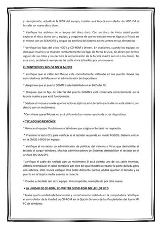 y reemplazarla, actualizar la BIOS del equipo, instalar una tarjeta controlador de HDD ISA ó
Instalar un nuevo disco duro.
* Verifique los archivos de arranque del disco duro. Con un disco de Inicio usted puede
explorar el disco duros de su equipo, y asegúrese de que no existan errores lógicos o físicos en
el mismo con un SCANDISK y de que los archivos del sistema se encuentre en sus directorios
* Verifique las fajas del o los HDD´s y CD-ROM´s Drivers. En ocasiones, cuando los equipos se
destapan mucho y se mueven constantemente las fajas de forma brusca, de abren por dentro
alguno de sus hilos y no permite la comunicación de la tarjeta madre con el o los discos. En
este caso, se deberá reemplazar las cable cinta (ultraAta) por unas nuevas.
EL PUNTERO DEL MOUSE NO SE MUEVE
* Verifique que el cable del Mouse este correctamente instalado en sus puerto. Revise los
controladores del Mouse en el administrador de dispositivos.
* Asegúrese que el puerto COMM1 este habilitado en el BIOS del PC.
* Chequee que la faja de interfaz del puerto COMM1 esté conectada correctamente en la
tarjeta madre y que esté funcionando.
*Destape el mouse y revise que los lectores ópticos este derecho y el cable no esté abierto por
dentro con un multímetro.
*Cerciórese que el Mouse no esté utilizando los mismo recurso de otros dispositivos.
 TECLADO NO RESPONDE
* Reinicie el equipo. Posiblemente Windows que colgó y el teclado no respondía.
* Presione la tecla DEL para verificar si el teclado responde en modo MSDOS. Debería entrar
en la CMOS o BIOS del equipo.
* Verifique el no exista un administrador de políticas del sistema o Virus que deshabilite el
teclado al cargar Windows. Muchos administradores de Sistemas deshabilitan el teclado en el
archivo MS-DOS.SYS.
*Verifique el cable del teclado con un multímetro Si está abierto uno de sus cable internos,
debería reemplazar el cable completo por otro de igual modelo o reparar la parte dañada pero
con estética. OJO. Nunca coloque otro cable diferente porque podría quemar el teclado y su
puerto en la tarjeta madre cuando lo conecte.
* Pruebe su teclado con otro equipo. Si no responde, reemplácelo por otro nuevo.
 LA UNIDAD DE CD-ROM, CD-WRITER O DVD-ROM NO LEE LOS CD´S
*Revise que la unidad este funcionado y correctamente instalada en la computadora. Verifique
el controlador de la Unidad de CD-ROM en la Opción Sistema de las Propiedades del Icono MI
PC de Windows.
 