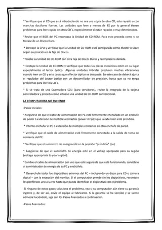* Verifique que el CD que está introduciendo no sea una copia de otro CD, este rayado o con
manchas dactilares fuertes. Las unidades que leen a menos de 8X por lo general tienen
problemas para leer copias de otros CD´s, especialmente si están rayados o muy deteriorados.
*Revise que el BIOS del PC reconozca la Unidad de CD-ROM. Para esto proceda como si se
tratase de un Discos Duro.
* Destape la CPU y verifique que la Unidad de CD-ROM está configurada como Master o Slave
según su posición en la faja de Discos.
*Pruebe su Unidad de CD-ROM con otra faja de Discos Duros y reemplace la dañada.
* Destape la Unidad de CD-ROM y verifique que todas las piezas mecánicas estén en su lugar
especialmente el lector óptico. .Algunas unidades Híbridas producen muchas vibraciones
cuando leen un CD y esto causa que el lector óptico se desajuste. En este caso de deberá ajusta
el regulador del Lector óptico con un destornillador de precisión, hasta que ya no tenga
problemas para leer los CD´s.
* Si se trata de una Quemadora SCSI (para servidores), revise la integrada de la tarjeta
controladora y proceda como si fuese una unidad de CD-ROM convencional.
LA COMPUTADORA NO ENCIENDE
-Pasos Iniciales:
*Asegúrese de que el cable de alimentación del PC esté firmemente enchufado en un enchufe
de poder o extensión de múltiples contactos (power strip) y que la extensión esté prendida.
* Intente enchufar el PC o extensión de múltiples contactos en otro enchufe de pared.
* Verifique que el cable de alimentación esté firmemente conectado a la salida de toma de
corriente del PC.
* Verifique que el suministro de energía esté en la posición “prendido” (on).
* Asegúrese de que el suministro de energía esté en el voltaje apropiado para su región
(voltage appropriate to your región).
*Cambie el cable de alimentación por uno que esté seguro de que está funcionando, conéctelo
al suministrador de energía de su PC y enchúfelo.
* Desenchufe todos los dispositivos externos del PC – incluyendo un disco para CD o cámara
digital – con la excepción del monitor. Si el computador prende sin los dispositivos, reconecte
los periféricos uno a la vez hasta que pueda identificar el dispositivo con el problema.
Si ninguno de estos pasos soluciona el problema, vea si su computador aún tiene su garantía
vigente y, de ser así, envíe el equipo al fabricante. Si la garantía se ha vencido y se siente
cómoda haciéndolo, siga con los Pasos Avanzados a continuación.
-Pasos Avanzados:
 