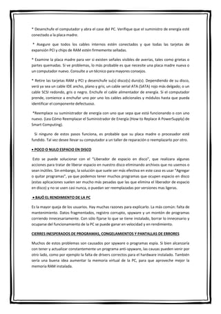 * Desenchufe el computador y abra el case del PC. Verifique que el suministro de energía esté
conectado a la placa madre.
* Asegure que todos los cables internos estén conectados y que todas las tarjetas de
expansión PCI y chips de RAM estén firmemente selladas.
* Examine la placa madre para ver si existen señales visibles de averías, tales como grietas o
partes quemadas. Si ve problemas, lo más probable es que necesite una placa madre nueva o
un computador nuevo. Consulte a un técnico para mayores consejos.
* Retire las tarjetas RAM y PCI y desenchufe su(s) disco(s) duro(s). Dependiendo de su disco,
verá ya sea un cable IDE ancho, plano y gris; un cable serial ATA (SATA) rojo más delgado; o un
cable SCSI redondo, gris o negro. Enchufe el cable alimentador de energía. Si el computador
prende, comience a enchufar uno por uno los cables adicionales y módulos hasta que pueda
identificar el componente defectuoso.
*Reemplace su suministrador de energía con uno que sepa que está funcionando o con uno
nuevo. (Lea Cómo Reemplazar el Suministrador de Energía (How to Replace A PowerSupply) de
Smart Computing).
Si ninguno de estos pasos funciona, es probable que su placa madre o procesador esté
fundido. Tal vez desee llevar su computador a un taller de reparación o reemplazarlo por otro.
 POCO O NULO ESPACIO EN DISCO
Esto se puede solucionar con el “Liberador de espacio en disco”, que realizara algunas
acciones para tratar de liberar espacio en nuestro disco eliminando archivos que no usemos o
sean inútiles. Sin embargo, la solución que suele ser más efectiva en este caso es usar “Agregar
o quitar programas”, ya que podemos tener muchos programas que ocupen espacio en disco
(estas aplicaciones suelen ser mucho más pesadas que las que elimina el liberador de espacio
en disco) y no se usen casi nunca, o puedan ser reemplazadas por versiones mas ligeras.
 BAJÓ EL RENDIMIENTO DE LA PC
Es la mayor queja de los usuarios. Hay muchas razones para explicarlo. La más común: falta de
mantenimiento. Datos fragmentados, registro corrupto, spyware y un montón de programas
corriendo innecesariamente. Con sólo fijarse lo que se tiene instalado, borrar lo innecesario y
ocuparse del funcionamiento de la PC se puede ganar en velocidad y en rendimiento.
CIERRES INESPERADOS DE PROGRAMAS, CONGELAMIENTOS Y PANTALLAS DE ERRORES
Muchos de estos problemas son causados por spyware o programas espía. Si bien alcanzaría
con tener y actualizar constantemente un programa anti-spyware, las causas pueden venir por
otro lado, como por ejemplo la falta de drivers correctos para el hardware instalado. También
sería una buena idea aumentar la memoria virtual de la PC, para que aproveche mejor la
memoria RAM instalada.
 