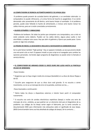 LA COMPUTADORA SE REINICIA AUTOMÁTICAMENTE O SE APAGA SOLA
El problema puede provenir de suciedad dentro del gabinete, o un ventilador obstruido. La
computadora no puede refrescarse, y la única forma de hacerlo es apagándose. Si se siente
demasiado calor proveniente de allí dentro, sería bueno limpiar el ventilador. Si el problema
persiste, puede estar fallando la fuente de alimentación, o incluso sería bueno revisar los
cables internos, para ver si están conectados correctamente.
 RUIDOS EXTRAÑOS Y VIBRACIONES
Problema de hardware. De todas las partes que componen una computadora, una o más no
están andando como debería. Pueden ser los cables dentro, alguna placa suelta o mal
atornillada o cualquier otra causa. Hay que abrir el gabinete y fijarse que puede pasar. Como
puede ser algo más complejo.
LA PÁGINA DE INICIO, EL BUSCADOR O INCLUSO EL NAVEGADOR SE CAMBIARON SOLO
Se lo suele llamar también "high-jacking". Hay un spyware instalado, ya sea que provino desde
una red social o de un mail. El spyware instaló un java script en el navegador para cambiar las
opciones personales. Corriendo algún programa de diagnóstico se puede evitar la llamada al
servicio técnico.
 EL COMPUTADOR NO ARRANCA DESDE EL DISCO DURO (NO LLEGA HASTA LA PANTALLA
SPLASH DE WINDOWS)
-Pasos Iniciales:
* Asegúrese que no haya ningún medio de arranque (bootable) en su disco de discos floppy o
de CD.
* Escuche para asegurarse de que su disco duro esté girando. Si no escucha o siente
movimiento, o si no ve un mensaje de error en la pantalla, continúe con los……
-Pasos Avanzados a continuación:
* Retire todos los discos o dispositivos externos e intente hacer partir el computador
nuevamente.
* Si escucha una serie de sonidos electrónicos repetitivos (beeps) o recibe una serie de
mensajes de error, anótelos, ya que podrían ser un elemento vital para el diagnóstico de su
problema. Los códigos de los beeps varían según el fabricante, por lo tanto consulte su
documentación BIOS para información más exhaustiva sobre el significado de esos beeps.
(BIOS Central también tiene una lista detallada de códigos de beeps). De lo contrario…..
 