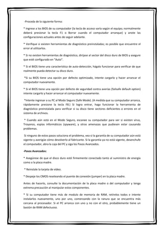 -Proceda de la siguiente forma:
* Ingrese a los BIOS de su computador (la tecla de acceso varía según el equipo; normalmente
deberá presionar la tecla F1 o Borrar cuando el computador arranque) y anote las
configuraciones actuales antes de seguir adelante.
* Verifique si existen herramientas de diagnóstico preinstaladas; es posible que encuentre el
error al utilizarlos.
* Si no existen herramientas de diagnóstico, diríjase al sector del disco duro de BIOS y asegure
que esté configurado en “Auto”.
* Si el BIOS tiene una característica de auto-detección, hágalo funcionar para verificar de que
realmente pueda detectar su disco duro.
*Si su BIOS tiene una opción por defecto optimizado, intente cargarlo y hacer arrancar el
computador nuevamente.
* Si el BIOS tiene una opción por defecto de seguridad contra averías (failsafe default option)
intente cargarlo y hacer arrancar el computador nuevamente.
*Intente ingresar a su PC al Modo Seguro (Safe Mode). (A medida que su computador arranca,
rápidamente presione la tecla F8.) Si logra entrar, haga funcionar la herramienta de
diagnóstico preinstalada para verificar si su disco tiene sectores deficientes o errores en el
sistema de archivos.
* Cuando aún está en el Modo Seguro, escanee su computador para ver si existen virus,
Troyanos, espías informáticos (spyware), y otras amenazas que pudiesen estar causando
problemas.
Si ninguno de estos pasos soluciona el problema, vea si la garantía de su computador aún está
vigente y averigüe cómo devolverlo al fabricante. Si la garantía ya no está vigente, desenchufe
el computador, abra la caja del PC y siga los Pasos Avanzados.
-Pasos Avanzados:
* Asegúrese de que el disco duro esté firmemente conectado tanto al suministro de energía
como a la placa madre.
* Reinstale la tarjeta de video.
* Despeje los CMOS reseteando el puente de conexión (jumper) en la placa madre.
Antes de hacerlo, consulte la documentación de la placa madre o del computador y tenga
extrema precaución al manipular estos componentes.
* Si su computador tiene más de modulo de memoria de RAM, retírelos todos e intente
instalarlos nuevamente, uno por uno, comenzando con la ranura que se encuentra más
cercana al procesador. Si el PC arranca con uno y no con el otro, probablemente tiene un
bastón de RAM defectuoso.
 