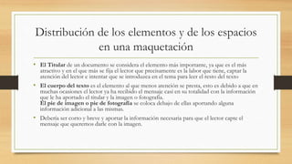 Distribución de los elementos y de los espacios
en una maquetación
• El Titular de un documento se considera el elemento más importante, ya que es el más
atractivo y en el que más se fija el lector que precisamente es la labor que tiene, captar la
atención del lector e intentar que se introduzca en el tema para leer el resto del texto
• El cuerpo del texto es el elemento al que menos atención se presta, esto es debido a que en
muchas ocasiones el lector ya ha recibido el mensaje casi en su totalidad con la información
que le ha aportado el titular y la imagen o fotografía.
El pie de imagen o pie de fotografía se coloca debajo de ellas aportando alguna
información adicional a las mismas.
• Debería ser corto y breve y aportar la información necesaria para que el lector capte el
mensaje que queremos darle con la imagen.
 