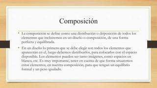 Composición
• La composición se define como una distribución o disposición de todos los
elementos que incluiremos en un diseño o composición, de una forma
perfecta y equilibrada.
• En un diseño lo primero que se debe elegir son todos los elementos que
aparecerán en el, luego debemos distribuirlos, para colocarlos con el espacio
disponible. Los elementos pueden ser tanto imágenes, como espacios en
blanco, etc. Es muy importante, tener en cuenta de que forma situaremos
estos elementos, en nuestra composición, para que tengan un equilibrio
formal y un peso igualado.
 