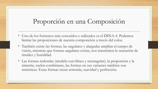 Proporción en una Composición
• Uno de los formatos más conocidos e utilizados es el DINA-4. Podemos
limitar las proporciones de nuestra composición a través del color.
• También existe las formas, las angulares y alargadas amplían el campo de
visión, mientras que formas angulares cortas, nos transmiten la sensación de
timidez y humildad.
• Las formas redondas (modelo curvilíneo y rectangular), la proporción y la
simetría, suelen combinarse, las formas en sus variantes también son
simétricas. Estas formas crean armonía, suavidad y perfección.
 