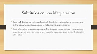 Subtítulos en una Maquetación
• Los subtítulos: se colocan debajo de los títulos principales, y aportan una
información complementaria a la del primer titular principal.
• Los subtítulos, se crearon, por que los titulares suelen ser muy resumidos y
escuetos, y no aportan toda la información necesaria para captar la atención
del lector.
 